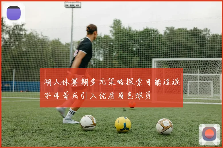 湖人休赛期多元策略探索可能追逐字母哥或引入优质角色球员