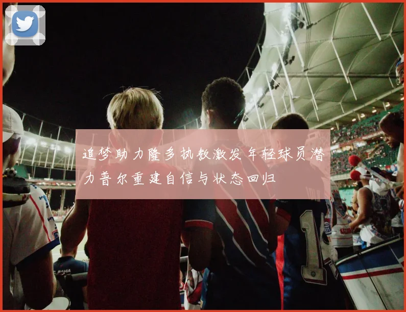 追梦助力隆多执教激发年轻球员潜力普尔重建自信与状态回归