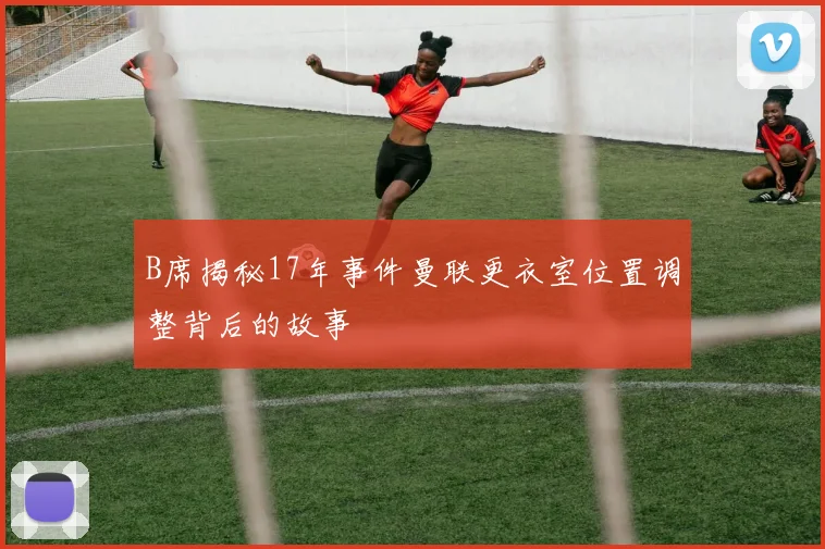 B席揭秘17年事件曼联更衣室位置调整背后的故事