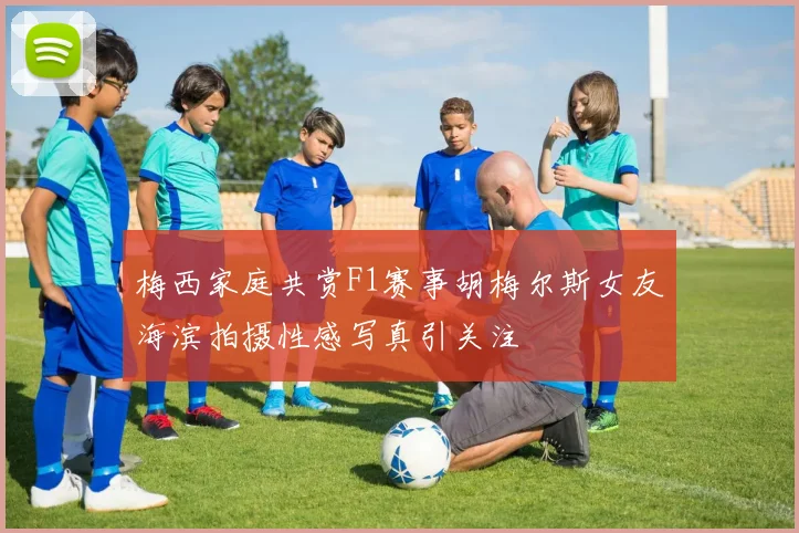梅西家庭共赏F1赛事胡梅尔斯女友海滨拍摄性感写真引关注