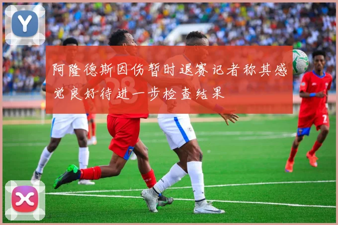 阿隆德斯因伤暂时退赛记者称其感觉良好待进一步检查结果