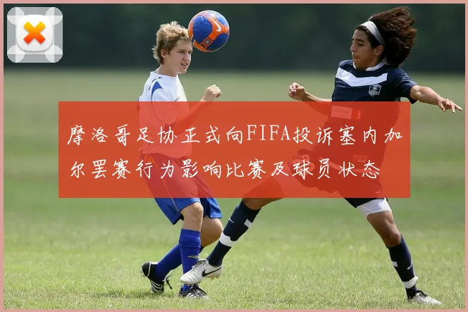 摩洛哥足协正式向FIFA投诉塞内加尔罢赛行为影响比赛及球员状态