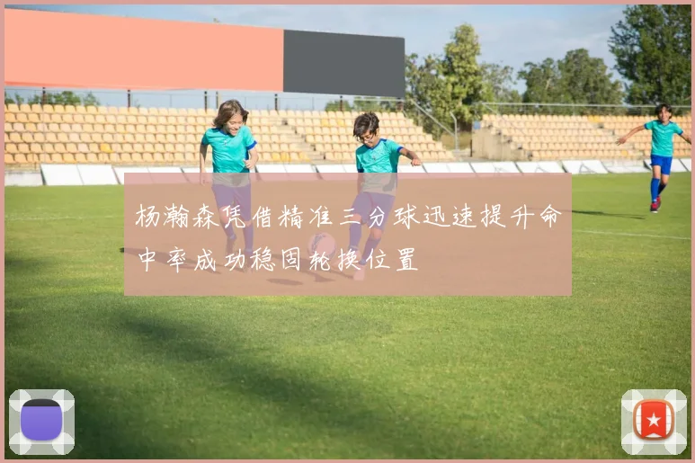 杨瀚森凭借精准三分球迅速提升命中率成功稳固轮换位置