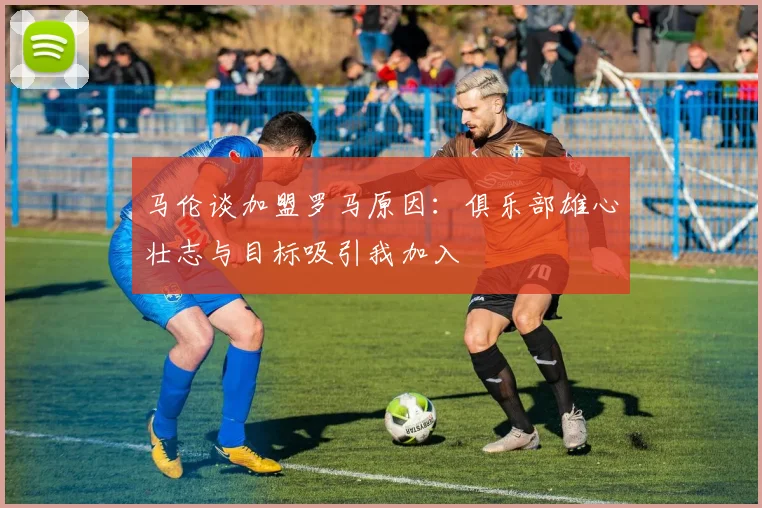 马伦谈加盟罗马原因：俱乐部雄心壮志与目标吸引我加入