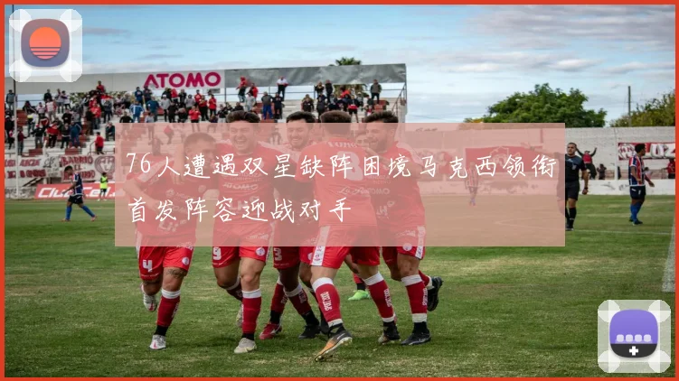 76人遭遇双星缺阵困境马克西领衔首发阵容迎战对手