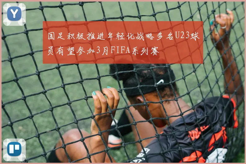 国足积极推进年轻化战略多名U23球员有望参加3月FIFA系列赛