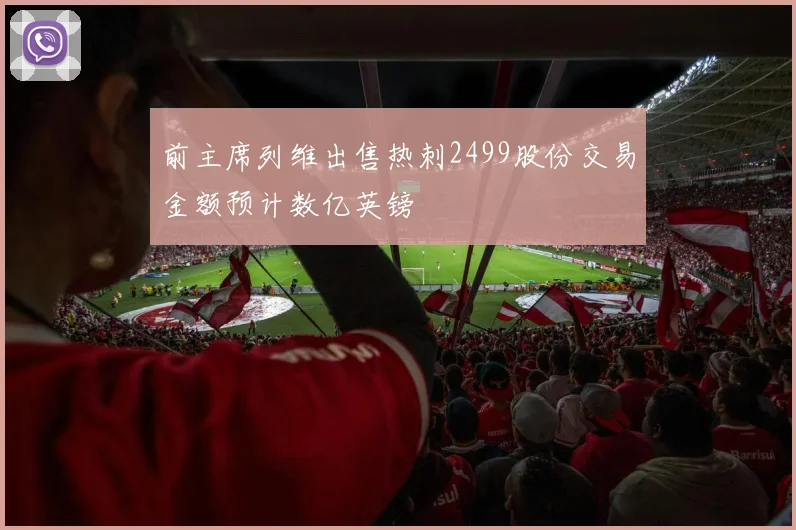 前主席列维出售热刺2499股份交易金额预计数亿英镑