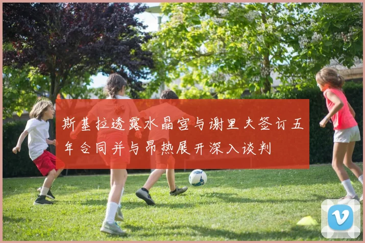 斯基拉透露水晶宫与谢里夫签订五年合同并与昂热展开深入谈判