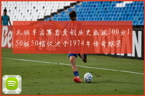 文班季后赛首秀创历史成就300分150板50帽仅次于1974年传奇球员